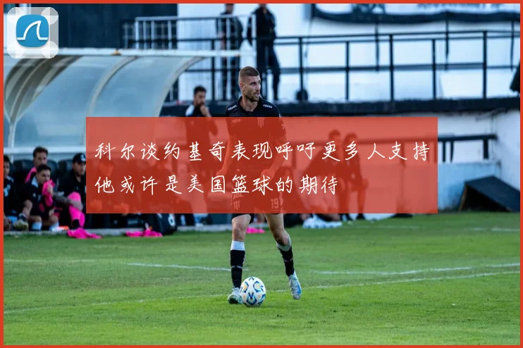 科尔谈约基奇表现呼吁更多人支持他或许是美国篮球的期待