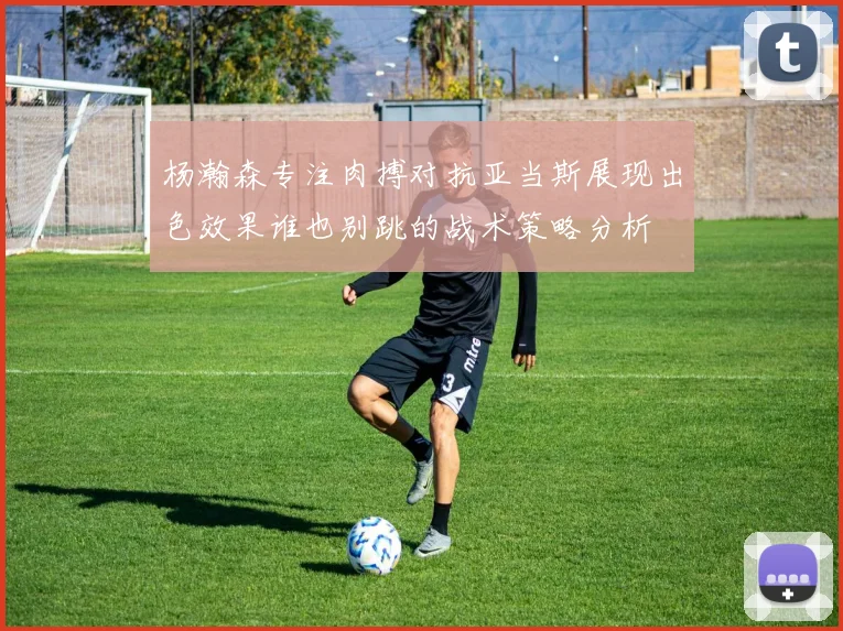 杨瀚森专注肉搏对抗亚当斯展现出色效果谁也别跳的战术策略分析