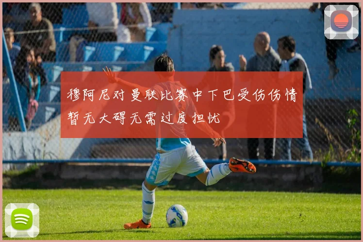 穆阿尼对曼联比赛中下巴受伤伤情暂无大碍无需过度担忧