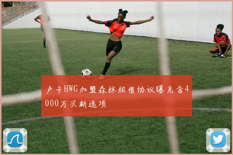 卢卡HWG加盟森林租借协议曝光含4000万买断选项