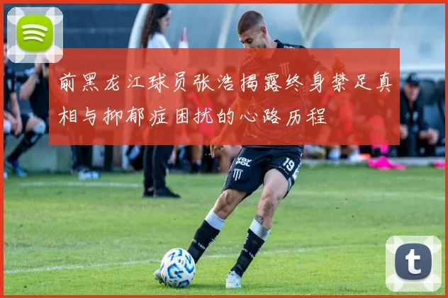 前黑龙江球员张浩揭露终身禁足真相与抑郁症困扰的心路历程