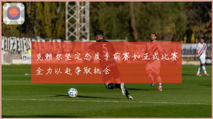 克赖尔坚定态度季前赛如正式比赛全力以赴争取机会
