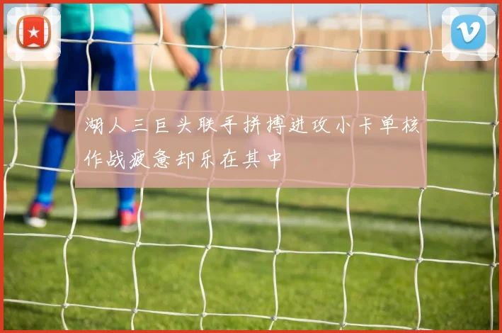 湖人三巨头联手拼搏进攻小卡单核作战疲惫却乐在其中
