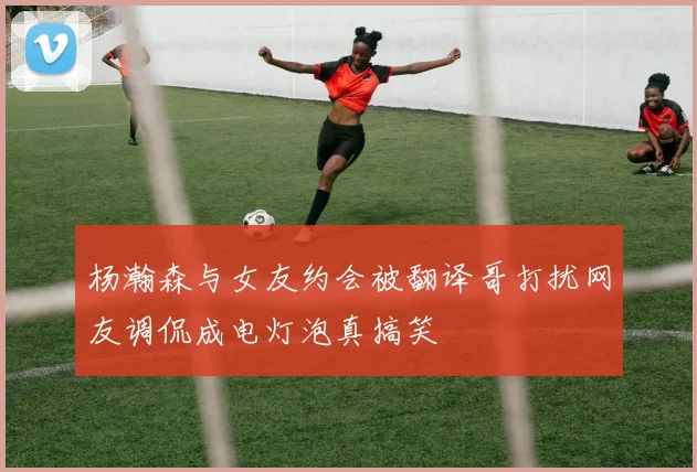 杨瀚森与女友约会被翻译哥打扰网友调侃成电灯泡真搞笑