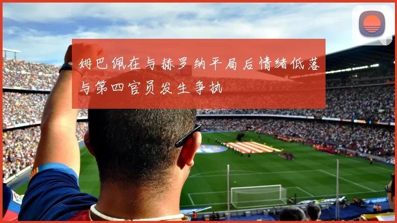 姆巴佩在与赫罗纳平局后情绪低落与第四官员发生争执