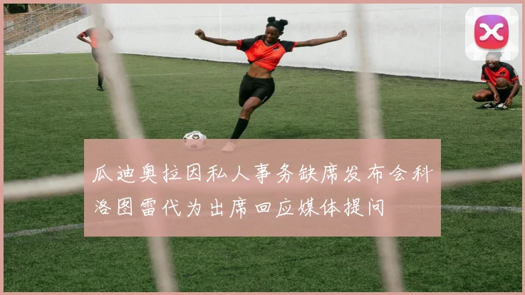瓜迪奥拉因私人事务缺席发布会科洛图雷代为出席回应媒体提问