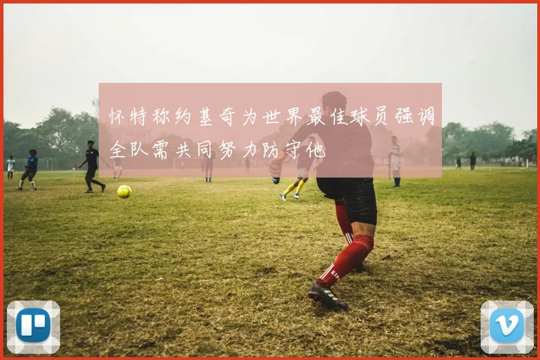 怀特称约基奇为世界最佳球员强调全队需共同努力防守他