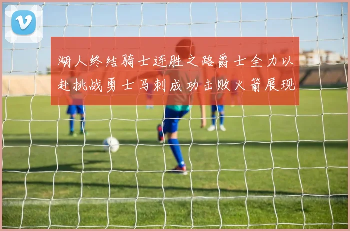 湖人终结骑士连胜之路爵士全力以赴挑战勇士马刺成功击败火箭展现实力