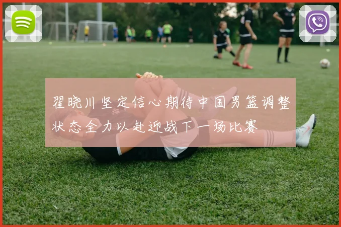 翟晓川坚定信心期待中国男篮调整状态全力以赴迎战下一场比赛