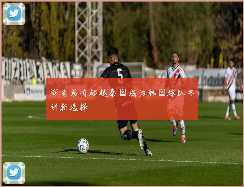海南或将超越泰国成为韩国球队冬训新选择