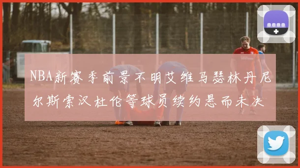 NBA新赛季前景不明艾维马瑟林丹尼尔斯索汉杜伦等球员续约悬而未决