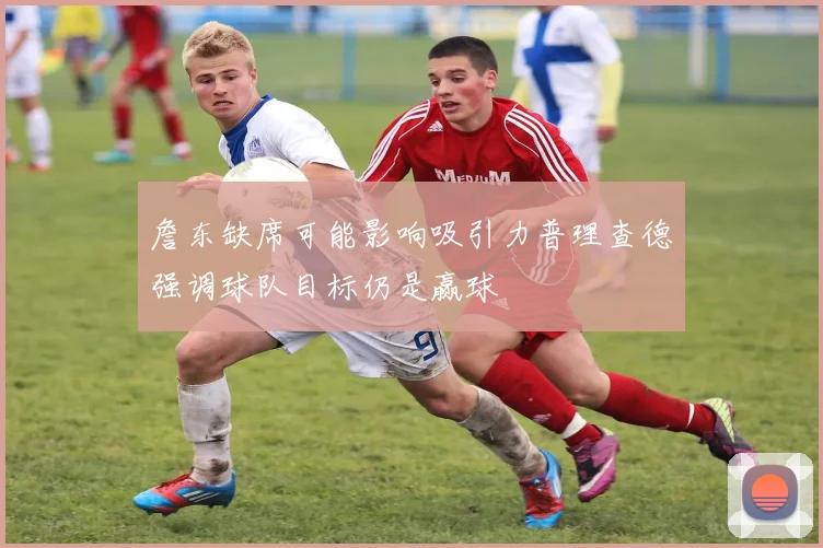 詹东缺席可能影响吸引力普理查德强调球队目标仍是赢球
