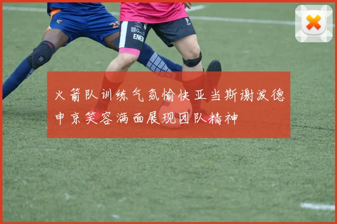 火箭队训练气氛愉快亚当斯谢泼德申京笑容满面展现团队精神