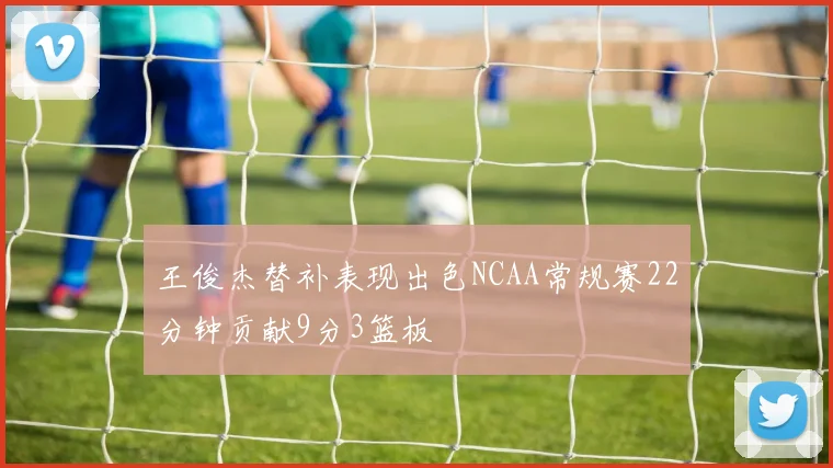 王俊杰替补表现出色NCAA常规赛22分钟贡献9分3篮板