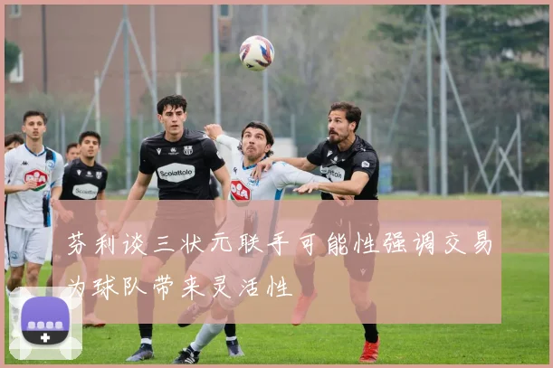 芬利谈三状元联手可能性强调交易为球队带来灵活性