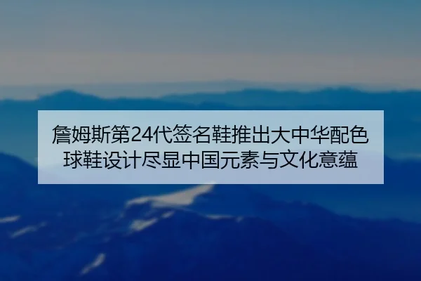 詹姆斯第24代签名鞋推出大中华配色 球鞋设计尽显中国元素与文化意蕴